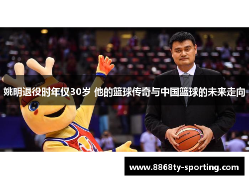 姚明退役时年仅30岁 他的篮球传奇与中国篮球的未来走向