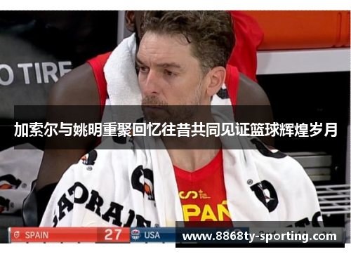 加索尔与姚明重聚回忆往昔共同见证篮球辉煌岁月