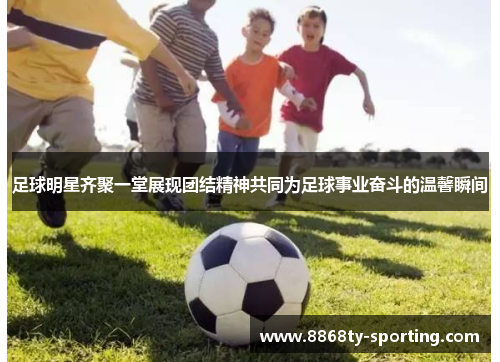 足球明星齐聚一堂展现团结精神共同为足球事业奋斗的温馨瞬间